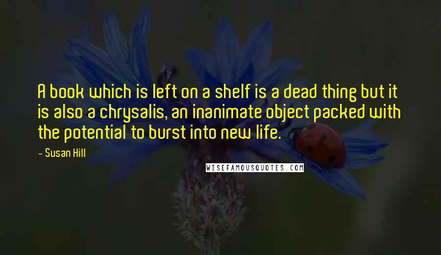 Susan Hill Quotes: A book which is left on a shelf is a dead thing but it is also a chrysalis, an inanimate object packed with the potential to burst into new life.