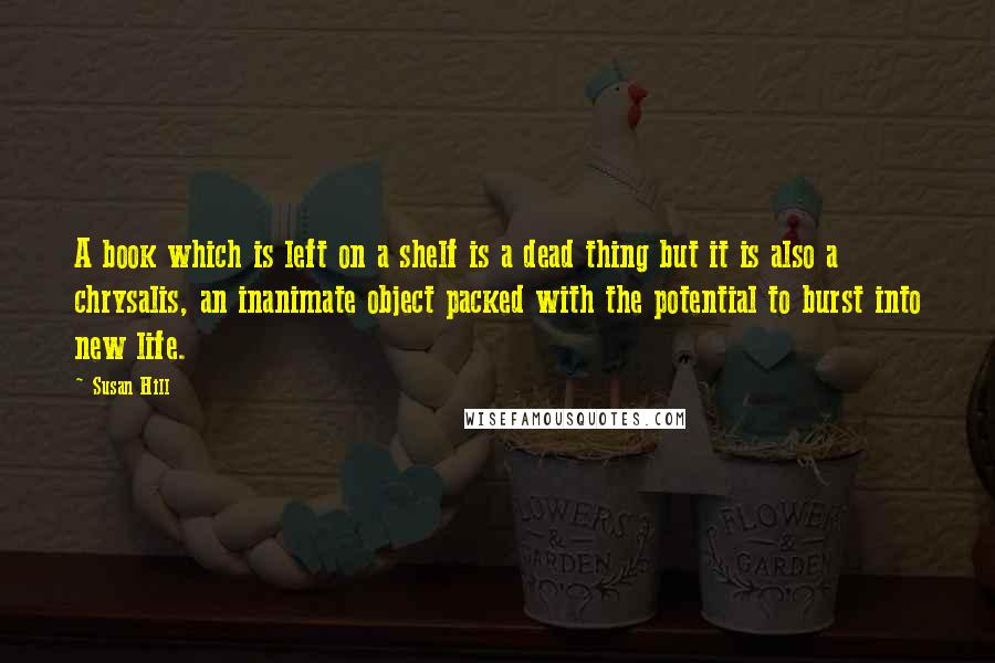 Susan Hill Quotes: A book which is left on a shelf is a dead thing but it is also a chrysalis, an inanimate object packed with the potential to burst into new life.