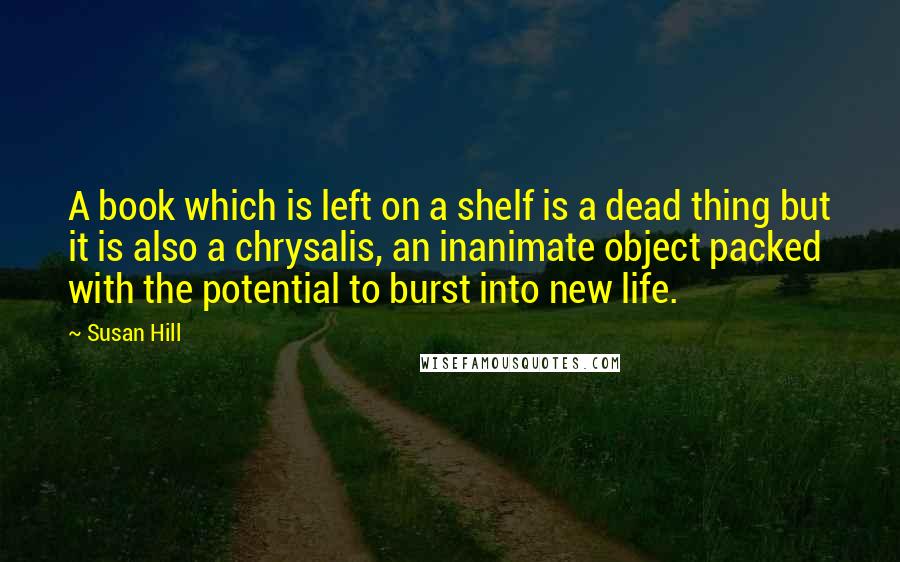 Susan Hill Quotes: A book which is left on a shelf is a dead thing but it is also a chrysalis, an inanimate object packed with the potential to burst into new life.