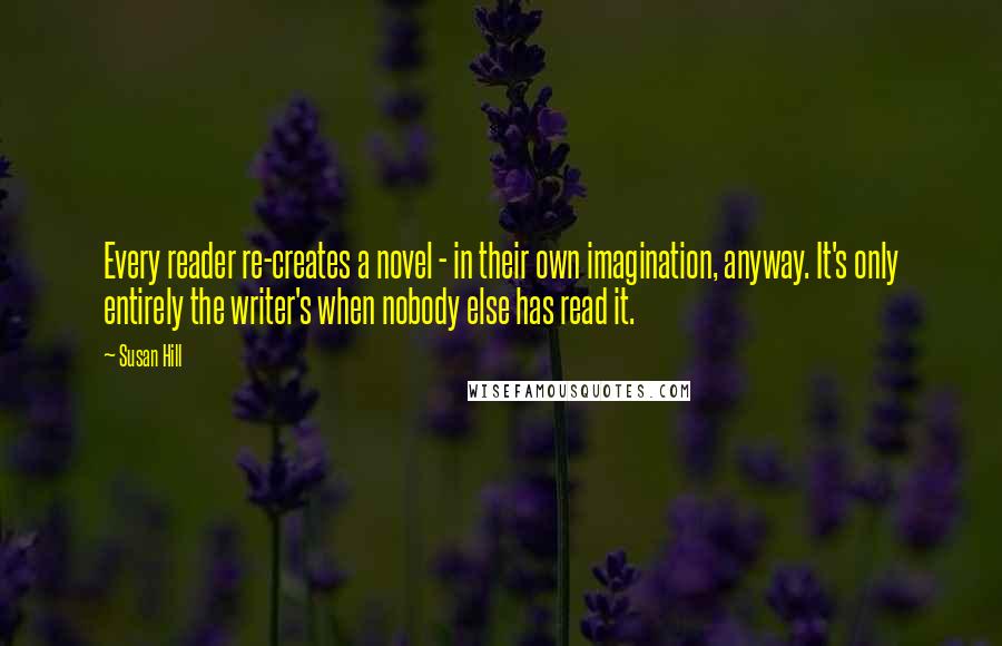 Susan Hill Quotes: Every reader re-creates a novel - in their own imagination, anyway. It's only entirely the writer's when nobody else has read it.