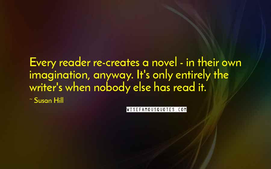 Susan Hill Quotes: Every reader re-creates a novel - in their own imagination, anyway. It's only entirely the writer's when nobody else has read it.