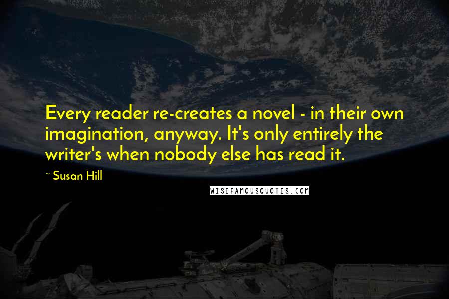 Susan Hill Quotes: Every reader re-creates a novel - in their own imagination, anyway. It's only entirely the writer's when nobody else has read it.