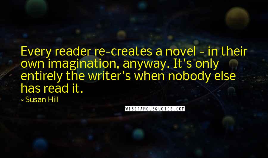 Susan Hill Quotes: Every reader re-creates a novel - in their own imagination, anyway. It's only entirely the writer's when nobody else has read it.