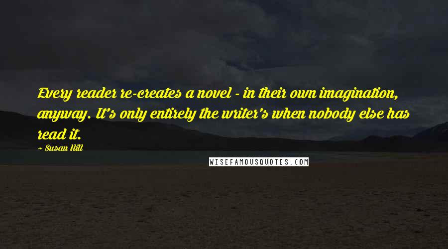 Susan Hill Quotes: Every reader re-creates a novel - in their own imagination, anyway. It's only entirely the writer's when nobody else has read it.