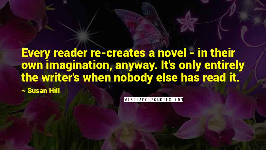 Susan Hill Quotes: Every reader re-creates a novel - in their own imagination, anyway. It's only entirely the writer's when nobody else has read it.