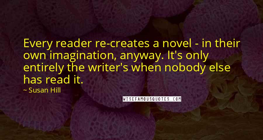 Susan Hill Quotes: Every reader re-creates a novel - in their own imagination, anyway. It's only entirely the writer's when nobody else has read it.
