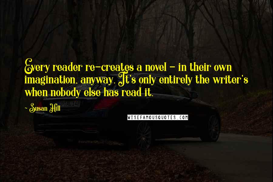 Susan Hill Quotes: Every reader re-creates a novel - in their own imagination, anyway. It's only entirely the writer's when nobody else has read it.