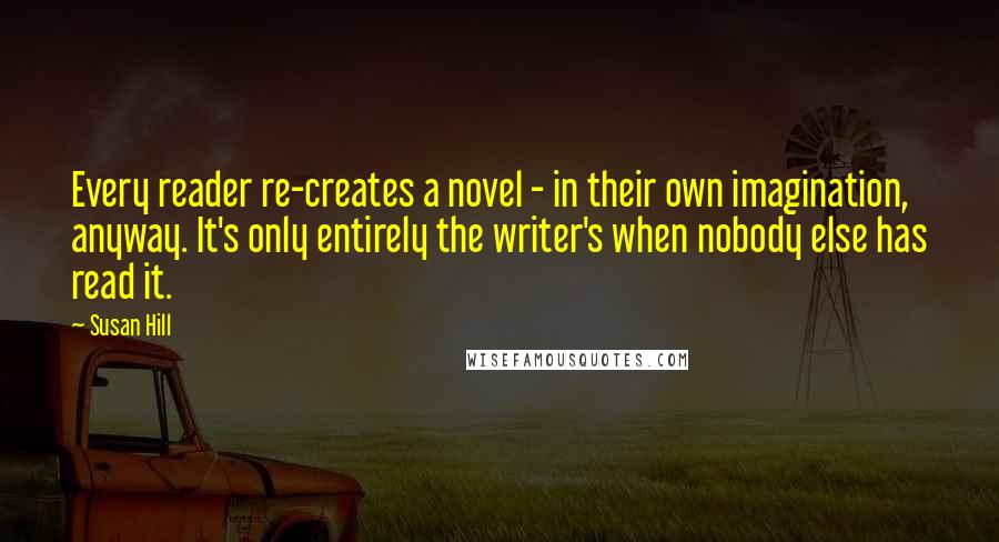 Susan Hill Quotes: Every reader re-creates a novel - in their own imagination, anyway. It's only entirely the writer's when nobody else has read it.