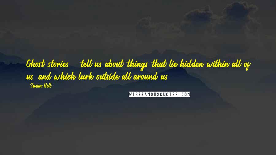 Susan Hill Quotes: Ghost stories ... tell us about things that lie hidden within all of us, and which lurk outside all around us.