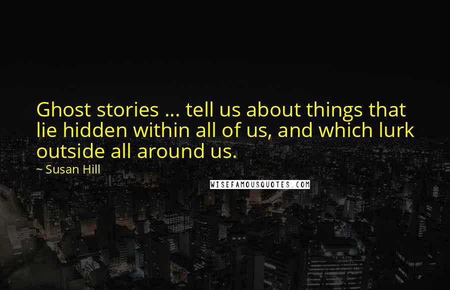 Susan Hill Quotes: Ghost stories ... tell us about things that lie hidden within all of us, and which lurk outside all around us.