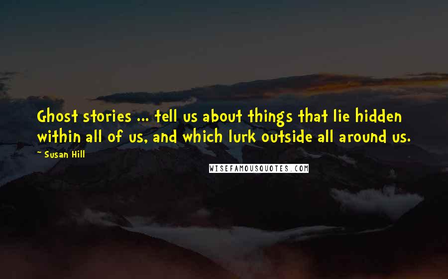 Susan Hill Quotes: Ghost stories ... tell us about things that lie hidden within all of us, and which lurk outside all around us.