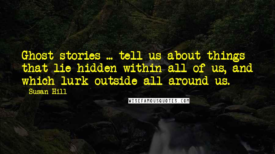 Susan Hill Quotes: Ghost stories ... tell us about things that lie hidden within all of us, and which lurk outside all around us.