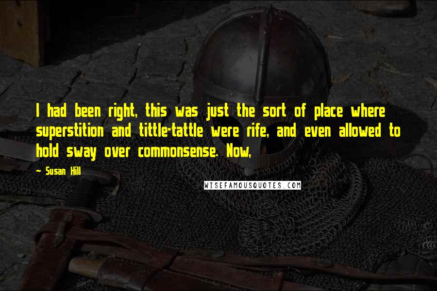 Susan Hill Quotes: I had been right, this was just the sort of place where superstition and tittle-tattle were rife, and even allowed to hold sway over commonsense. Now,