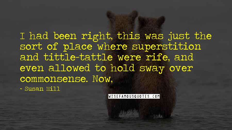 Susan Hill Quotes: I had been right, this was just the sort of place where superstition and tittle-tattle were rife, and even allowed to hold sway over commonsense. Now,