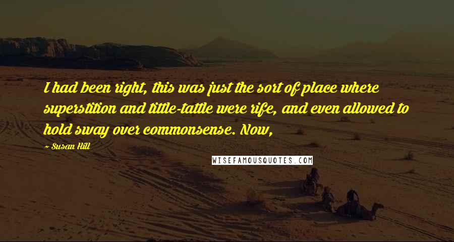 Susan Hill Quotes: I had been right, this was just the sort of place where superstition and tittle-tattle were rife, and even allowed to hold sway over commonsense. Now,