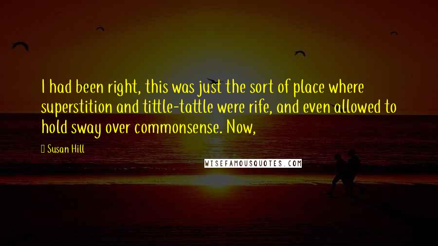 Susan Hill Quotes: I had been right, this was just the sort of place where superstition and tittle-tattle were rife, and even allowed to hold sway over commonsense. Now,