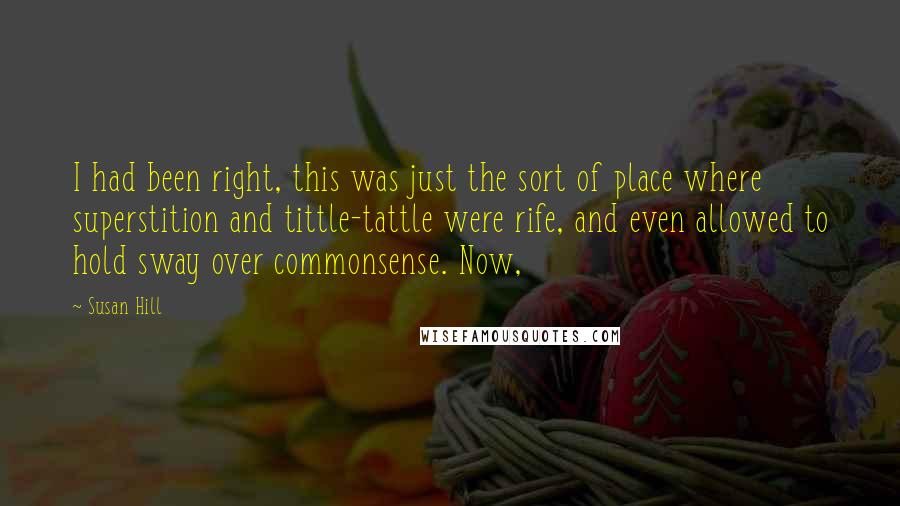Susan Hill Quotes: I had been right, this was just the sort of place where superstition and tittle-tattle were rife, and even allowed to hold sway over commonsense. Now,