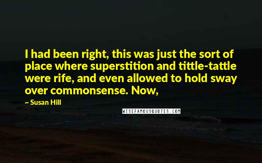 Susan Hill Quotes: I had been right, this was just the sort of place where superstition and tittle-tattle were rife, and even allowed to hold sway over commonsense. Now,