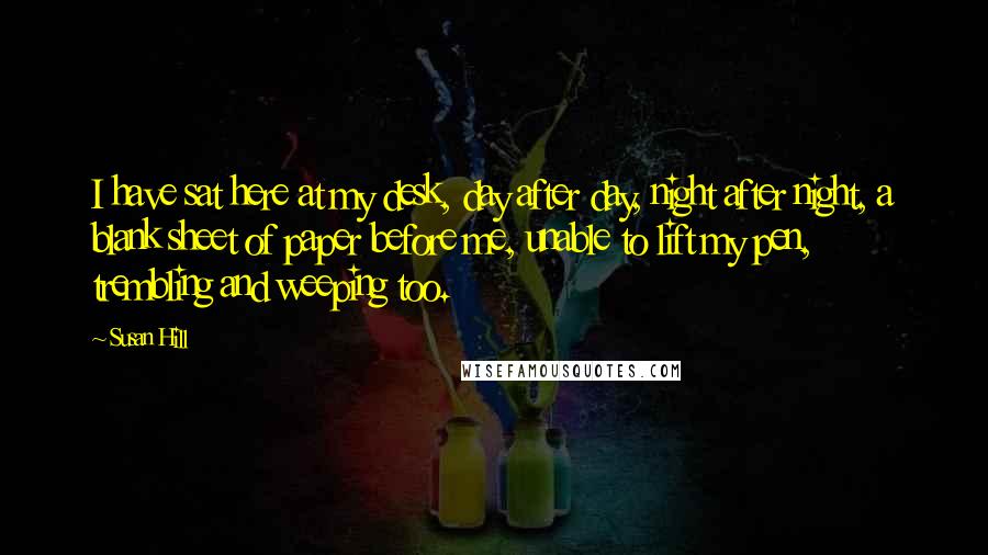 Susan Hill Quotes: I have sat here at my desk, day after day, night after night, a blank sheet of paper before me, unable to lift my pen, trembling and weeping too.