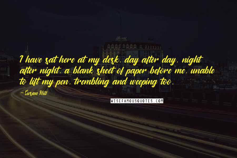 Susan Hill Quotes: I have sat here at my desk, day after day, night after night, a blank sheet of paper before me, unable to lift my pen, trembling and weeping too.