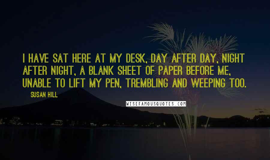 Susan Hill Quotes: I have sat here at my desk, day after day, night after night, a blank sheet of paper before me, unable to lift my pen, trembling and weeping too.