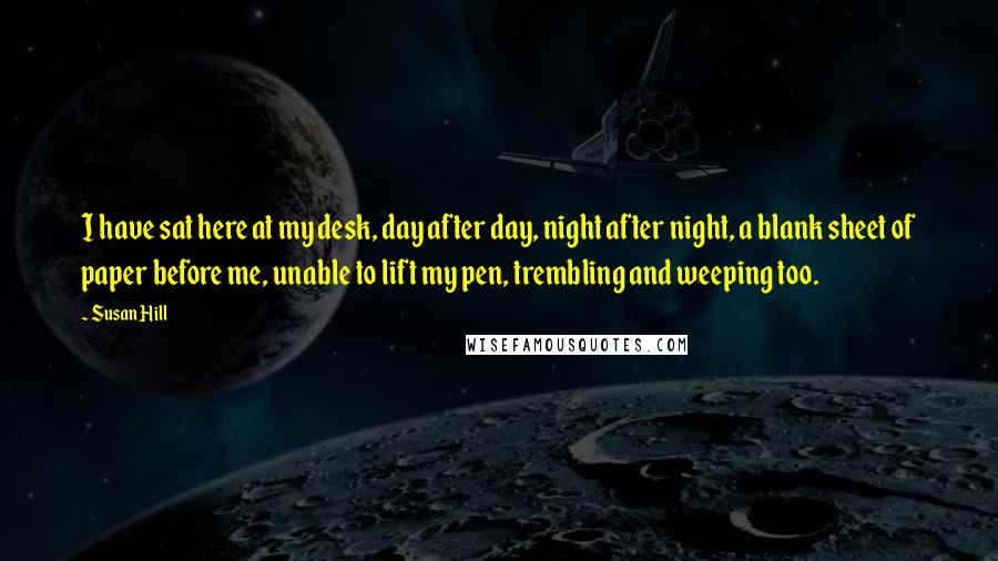 Susan Hill Quotes: I have sat here at my desk, day after day, night after night, a blank sheet of paper before me, unable to lift my pen, trembling and weeping too.