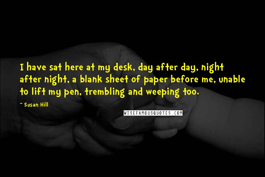 Susan Hill Quotes: I have sat here at my desk, day after day, night after night, a blank sheet of paper before me, unable to lift my pen, trembling and weeping too.