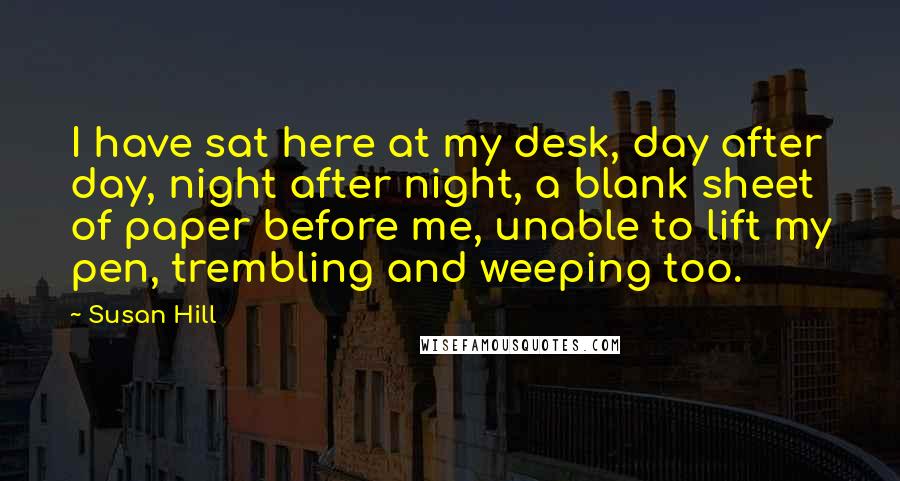 Susan Hill Quotes: I have sat here at my desk, day after day, night after night, a blank sheet of paper before me, unable to lift my pen, trembling and weeping too.