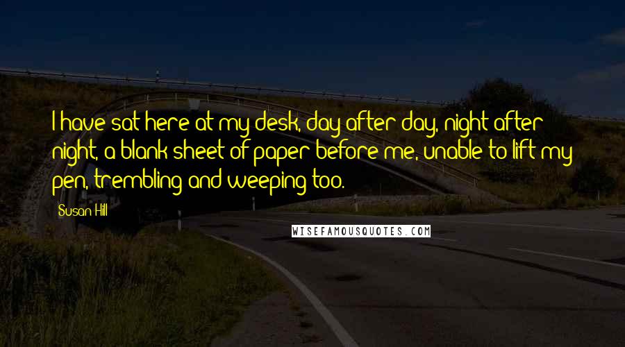 Susan Hill Quotes: I have sat here at my desk, day after day, night after night, a blank sheet of paper before me, unable to lift my pen, trembling and weeping too.