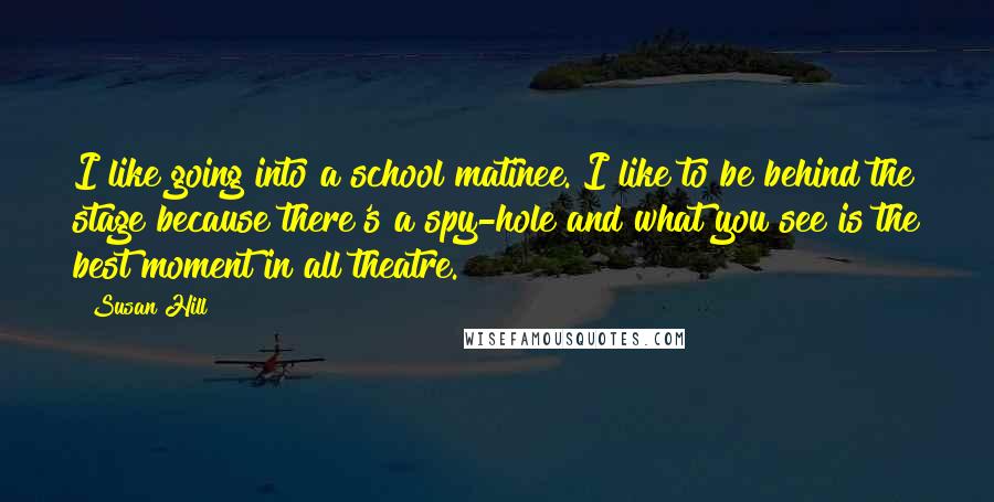 Susan Hill Quotes: I like going into a school matinee. I like to be behind the stage because there's a spy-hole and what you see is the best moment in all theatre.