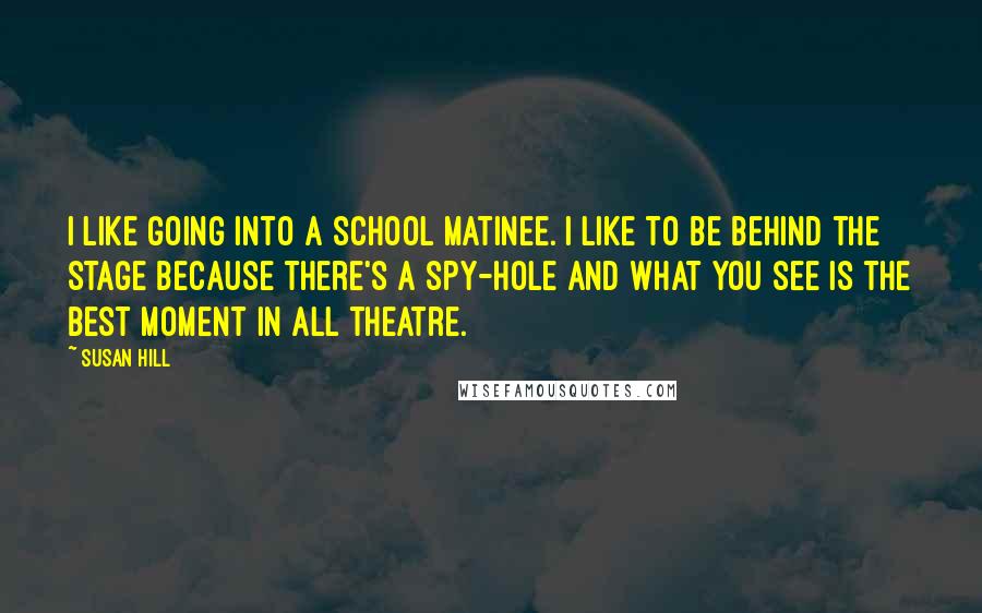 Susan Hill Quotes: I like going into a school matinee. I like to be behind the stage because there's a spy-hole and what you see is the best moment in all theatre.