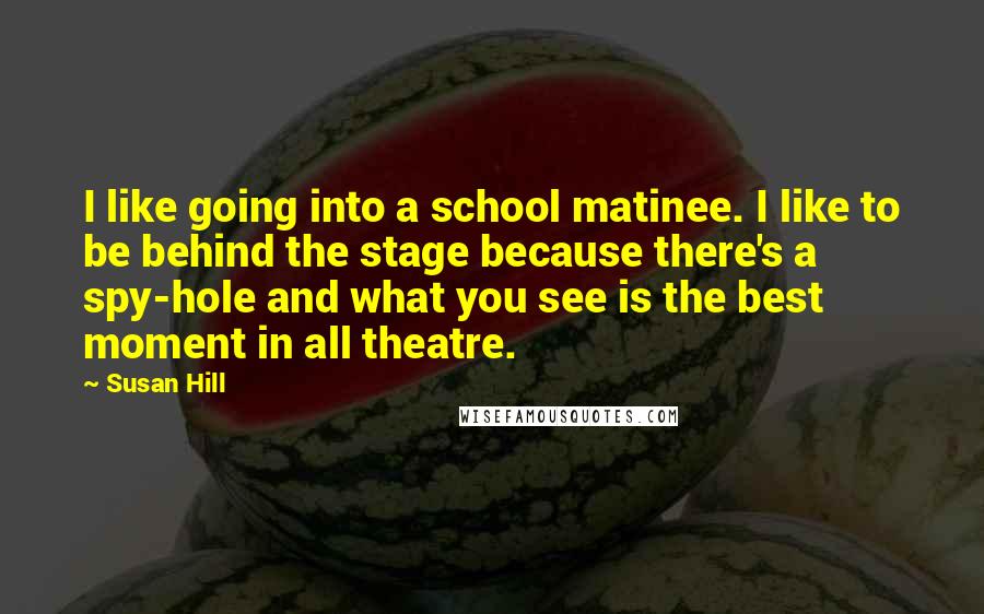 Susan Hill Quotes: I like going into a school matinee. I like to be behind the stage because there's a spy-hole and what you see is the best moment in all theatre.