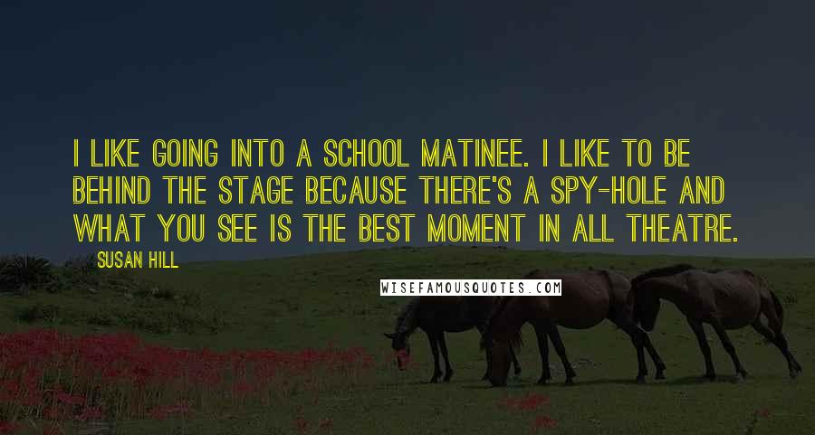 Susan Hill Quotes: I like going into a school matinee. I like to be behind the stage because there's a spy-hole and what you see is the best moment in all theatre.