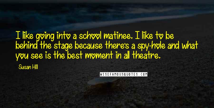 Susan Hill Quotes: I like going into a school matinee. I like to be behind the stage because there's a spy-hole and what you see is the best moment in all theatre.