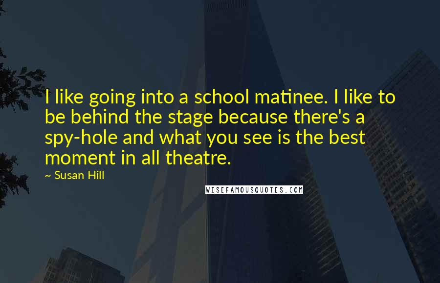 Susan Hill Quotes: I like going into a school matinee. I like to be behind the stage because there's a spy-hole and what you see is the best moment in all theatre.