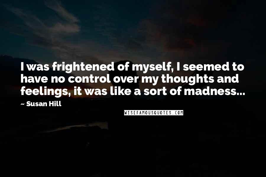 Susan Hill Quotes: I was frightened of myself, I seemed to have no control over my thoughts and feelings, it was like a sort of madness...