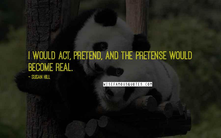 Susan Hill Quotes: I would act, pretend, and the pretense would become real.