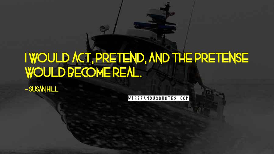 Susan Hill Quotes: I would act, pretend, and the pretense would become real.