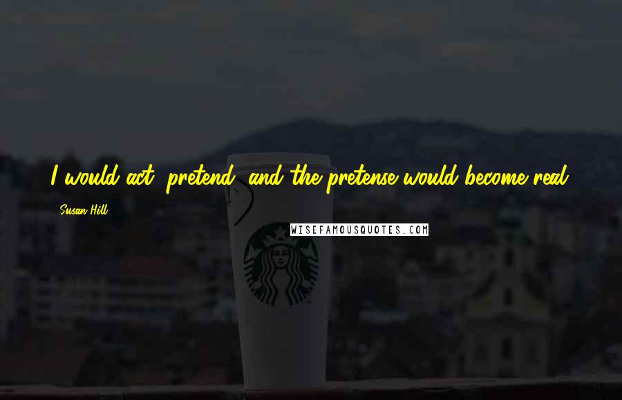 Susan Hill Quotes: I would act, pretend, and the pretense would become real.