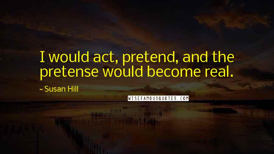 Susan Hill Quotes: I would act, pretend, and the pretense would become real.