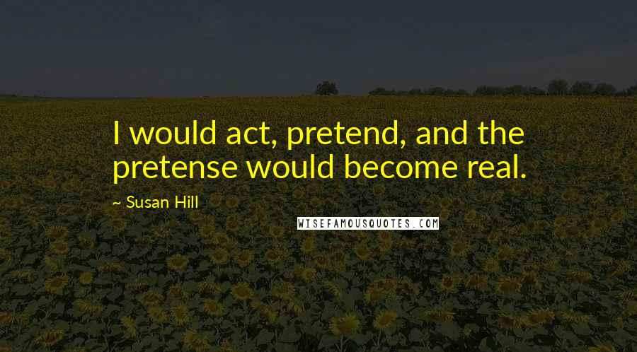 Susan Hill Quotes: I would act, pretend, and the pretense would become real.