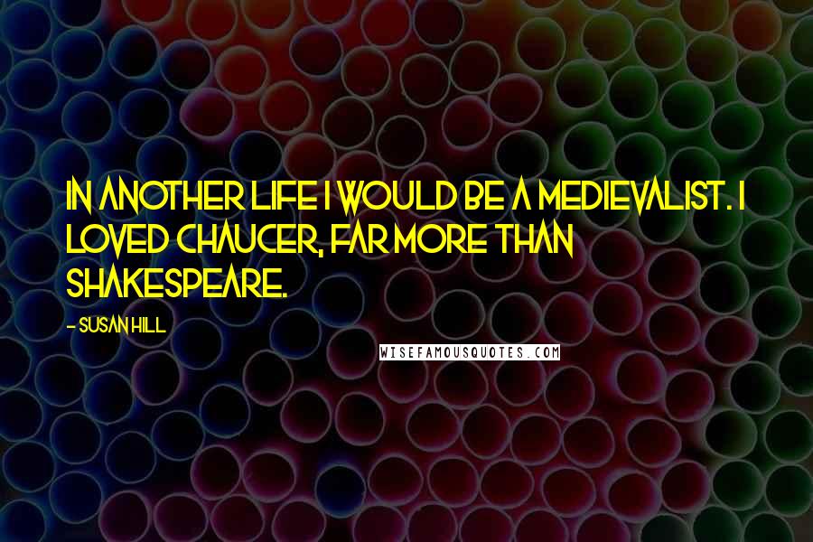 Susan Hill Quotes: In another life I would be a medievalist. I loved Chaucer, far more than Shakespeare.