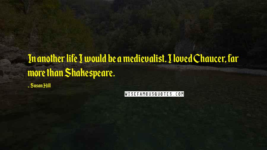 Susan Hill Quotes: In another life I would be a medievalist. I loved Chaucer, far more than Shakespeare.
