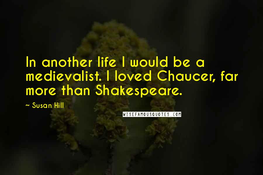 Susan Hill Quotes: In another life I would be a medievalist. I loved Chaucer, far more than Shakespeare.