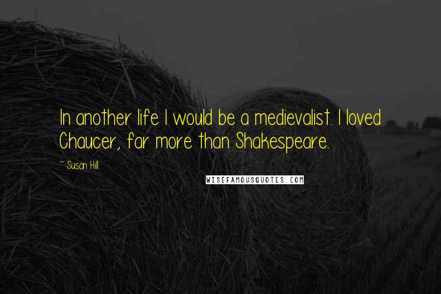 Susan Hill Quotes: In another life I would be a medievalist. I loved Chaucer, far more than Shakespeare.