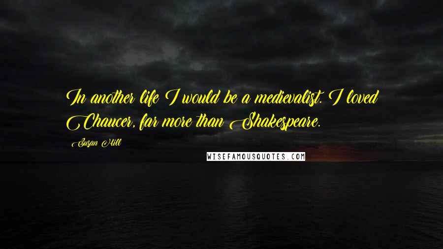 Susan Hill Quotes: In another life I would be a medievalist. I loved Chaucer, far more than Shakespeare.