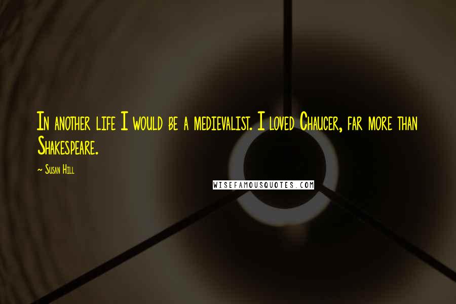 Susan Hill Quotes: In another life I would be a medievalist. I loved Chaucer, far more than Shakespeare.