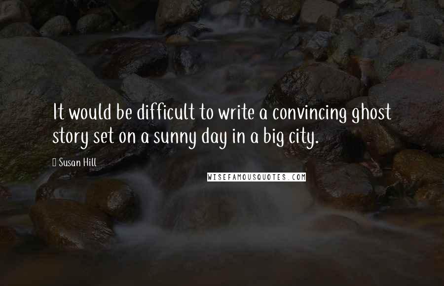 Susan Hill Quotes: It would be difficult to write a convincing ghost story set on a sunny day in a big city.