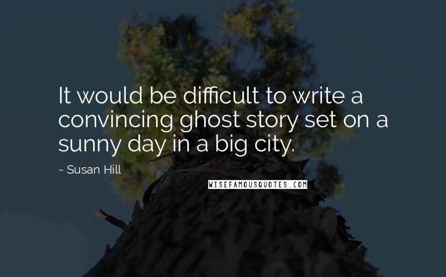 Susan Hill Quotes: It would be difficult to write a convincing ghost story set on a sunny day in a big city.