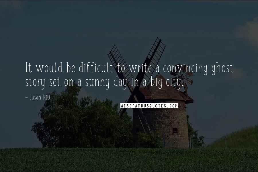 Susan Hill Quotes: It would be difficult to write a convincing ghost story set on a sunny day in a big city.